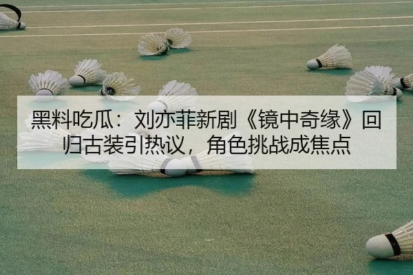 黑料吃瓜：刘亦菲新剧《镜中奇缘》回归古装引热议，角色挑战成焦点