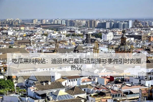 吃瓜黑料网站：迪丽热巴最新造型撞衫事件引时尚圈热议